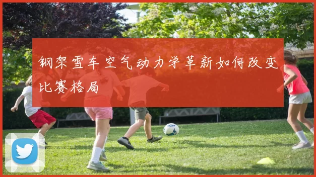 钢架雪车空气动力学革新如何改变比赛格局