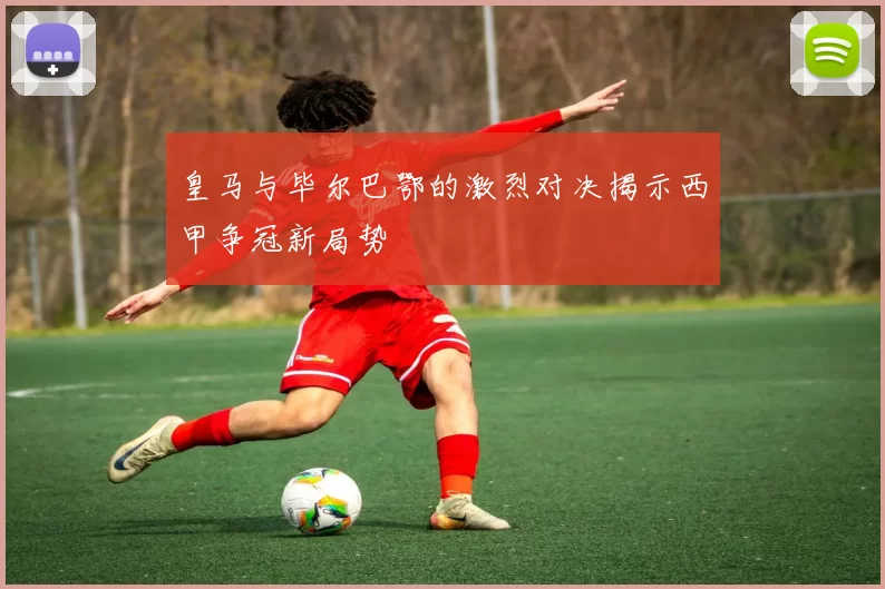 皇马与毕尔巴鄂的激烈对决揭示西甲争冠新局势