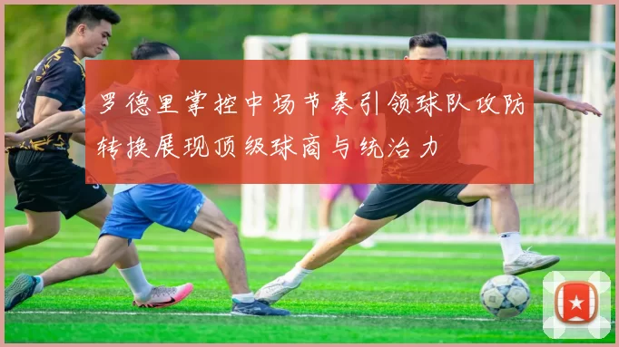 罗德里掌控中场节奏引领球队攻防转换展现顶级球商与统治力