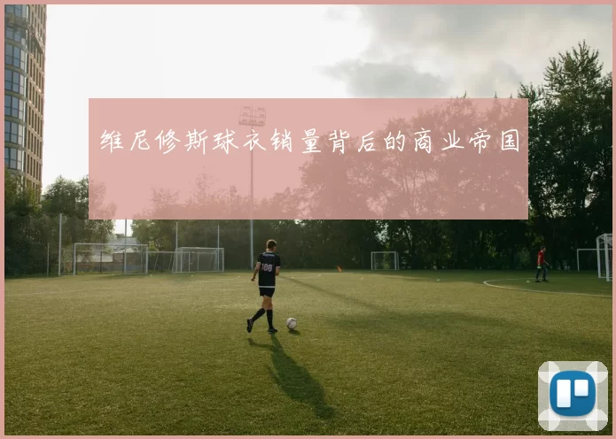 维尼修斯球衣销量背后的商业帝国
