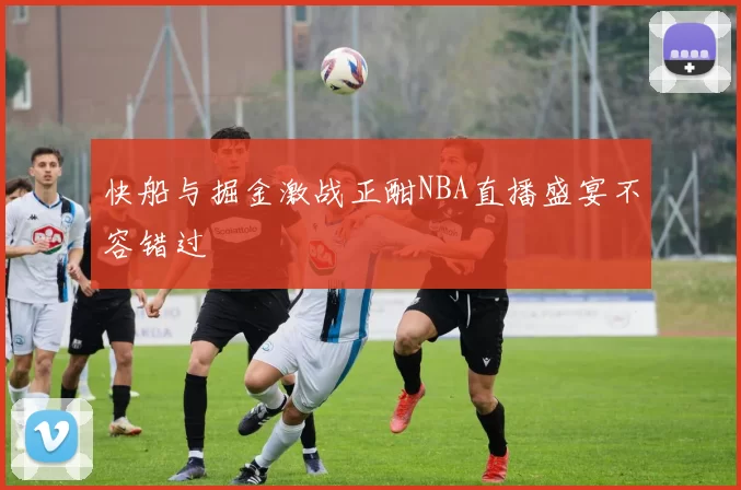 快船与掘金激战正酣NBA直播盛宴不容错过