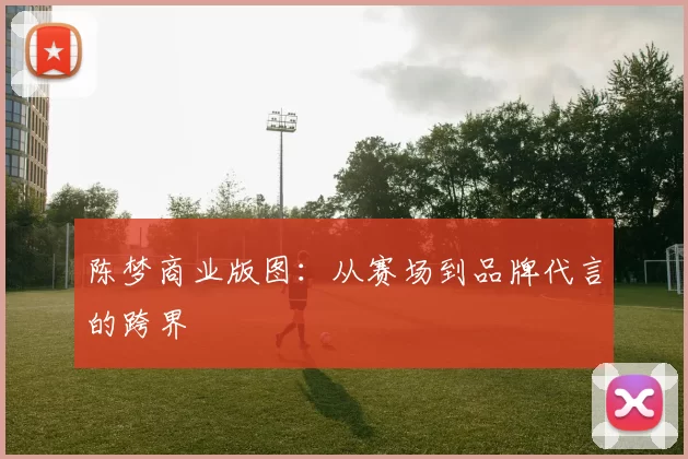 陈梦商业版图：从赛场到品牌代言的跨界