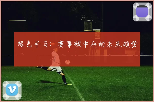 绿色半马：赛事碳中和的未来趋势