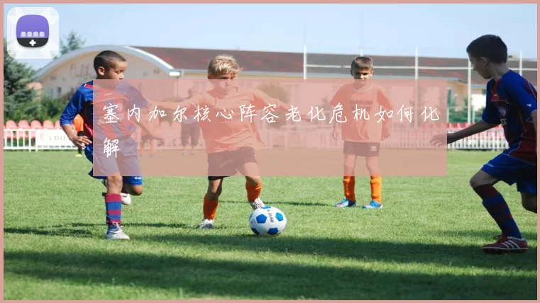 塞内加尔核心阵容老化危机如何化解